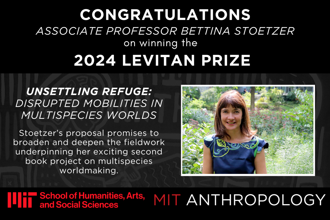 Congratulations Associate Professor Bettina Stoetzer on winning the 2024 Levitan Prize Unsettling Refuge: Disrupted Mobilities in Multispecies Worlds  Stoetzer’s proposal promises to broaden and deepen the fieldwork underpinning her exciting second book project on multispecies worldmaking. MIT School of Humanities, Arts, and Social Sciences logo and MIT Anthropology logo